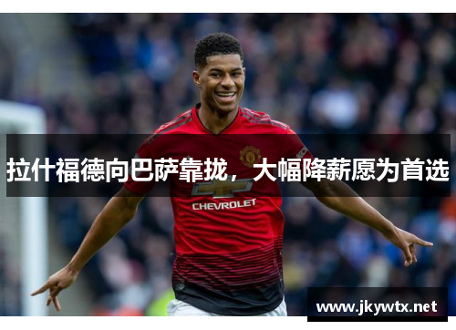 拉什福德向巴萨靠拢，大幅降薪愿为首选